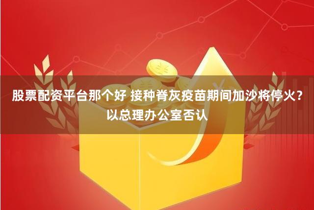 股票配资平台那个好 接种脊灰疫苗期间加沙将停火？以总理办公室否认