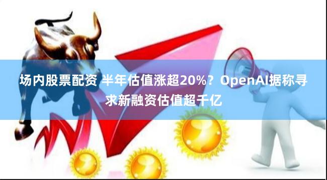 场内股票配资 半年估值涨超20%？OpenAI据称寻求新融资估值超千亿