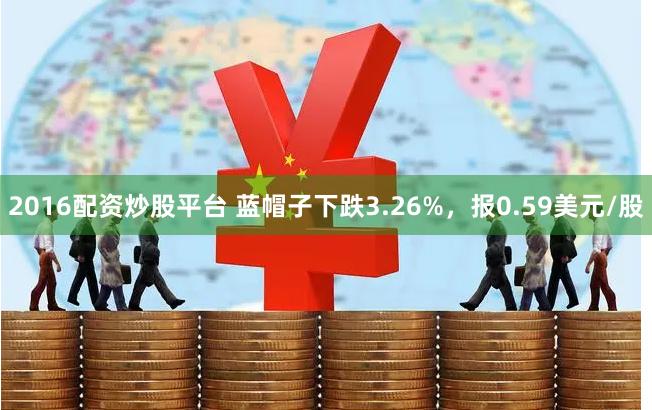 2016配资炒股平台 蓝帽子下跌3.26%，报0.59美元/股