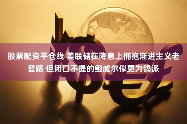 股票配资平仓线 美联储在降息上拥抱渐进主义老套路 但闭口不提的鲍威尔似更为鸽派