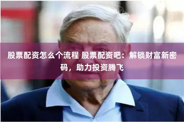 股票配资怎么个流程 股票配资吧：解锁财富新密码，助力投资腾飞