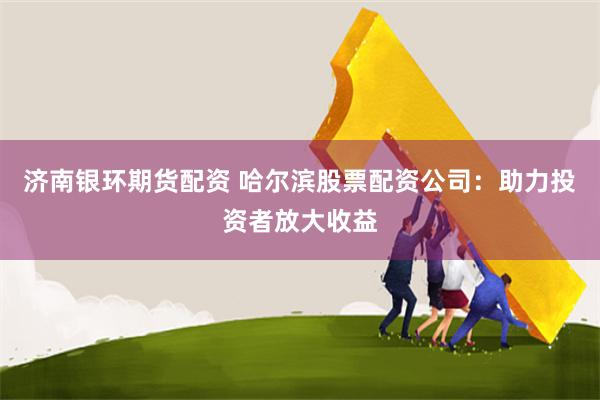 济南银环期货配资 哈尔滨股票配资公司：助力投资者放大收益