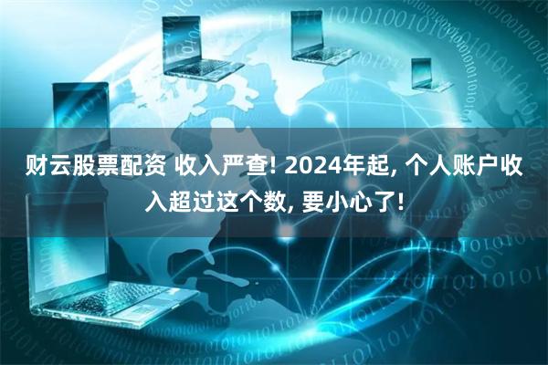 财云股票配资 收入严查! 2024年起, 个人账户收入超过这个数, 要小心了!