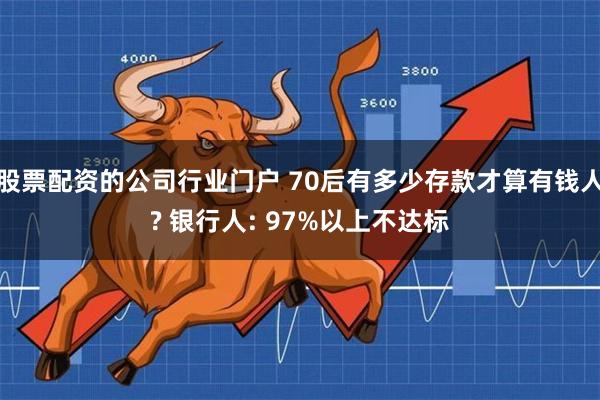 股票配资的公司行业门户 70后有多少存款才算有钱人? 银行人: 97%以上不达标