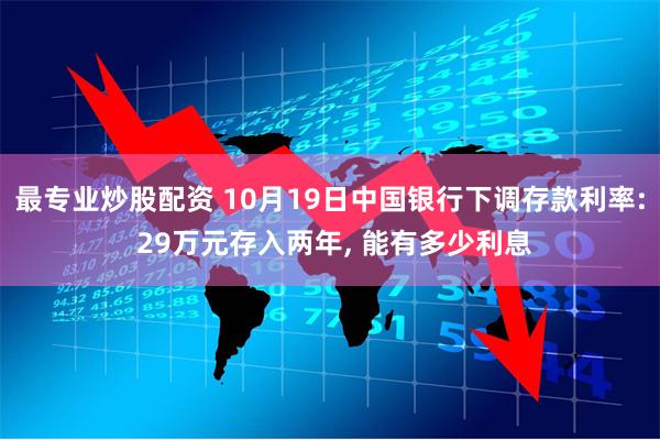 最专业炒股配资 10月19日中国银行下调存款利率: 29万元存入两年, 能有多少利息