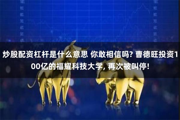 炒股配资杠杆是什么意思 你敢相信吗? 曹德旺投资100亿的福耀科技大学, 再次被叫停!