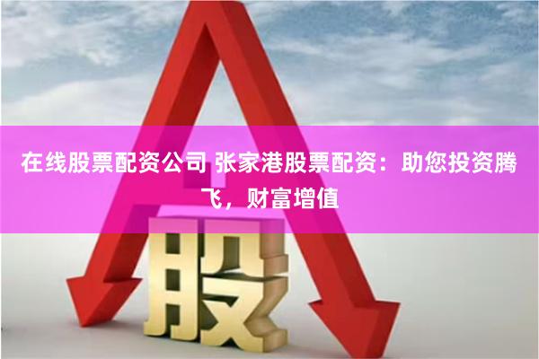 在线股票配资公司 张家港股票配资：助您投资腾飞，财富增值