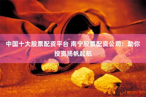 中国十大股票配资平台 南宁股票配资公司：助你投资扬帆起航