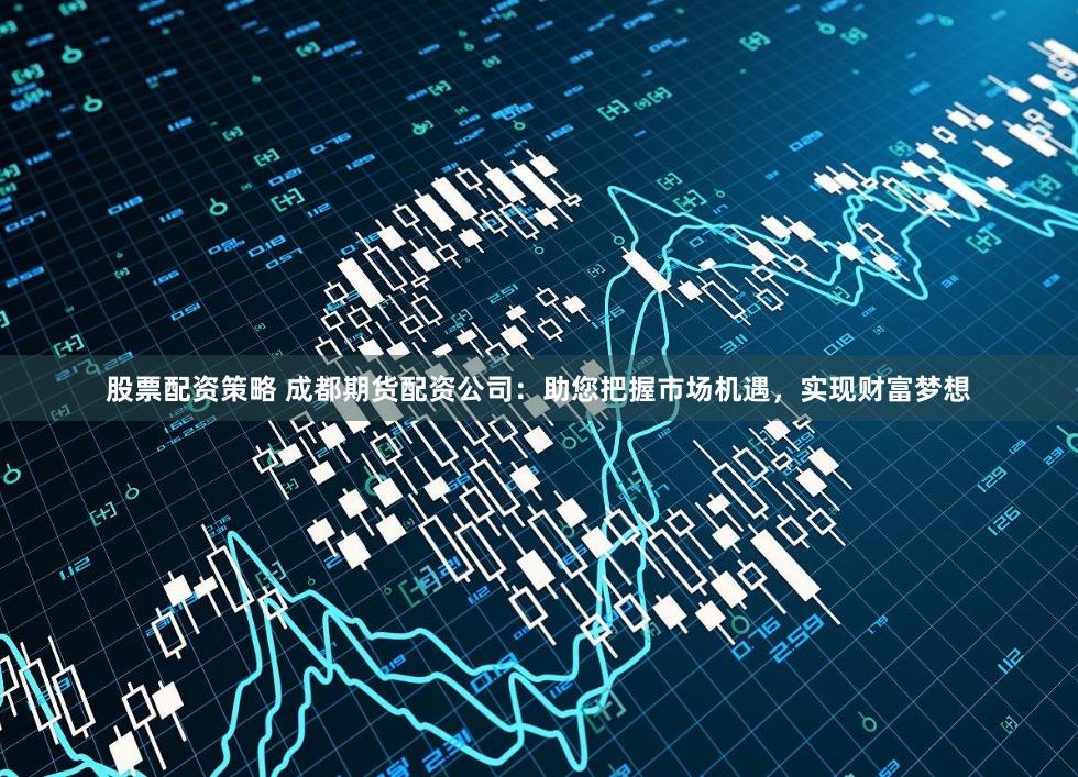 股票配资策略 成都期货配资公司：助您把握市场机遇，实现财富梦想