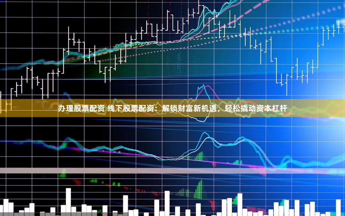 办理股票配资 线下股票配资：解锁财富新机遇，轻松撬动资本杠杆