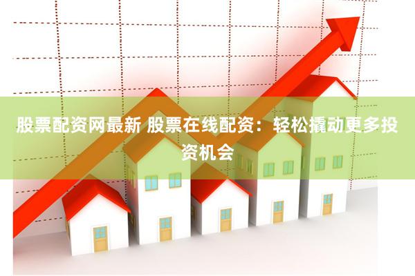股票配资网最新 股票在线配资：轻松撬动更多投资机会