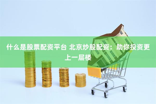 什么是股票配资平台 北京炒股配资：助你投资更上一层楼