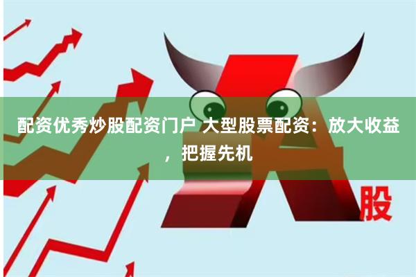 配资优秀炒股配资门户 大型股票配资：放大收益，把握先机