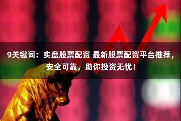 9关键词：实盘股票配资 最新股票配资平台推荐，安全可靠，助你投资无忧！