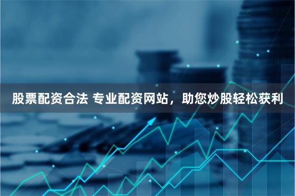 股票配资合法 专业配资网站，助您炒股轻松获利