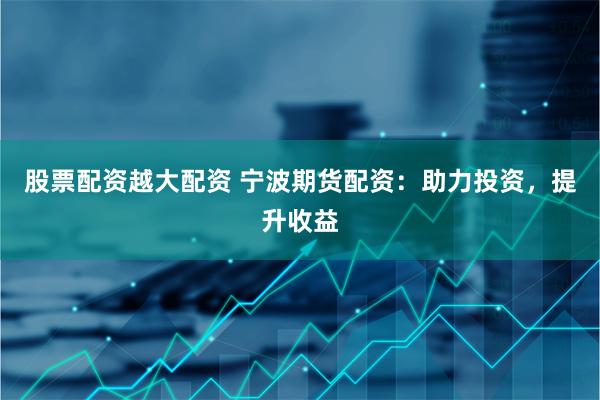 股票配资越大配资 宁波期货配资：助力投资，提升收益