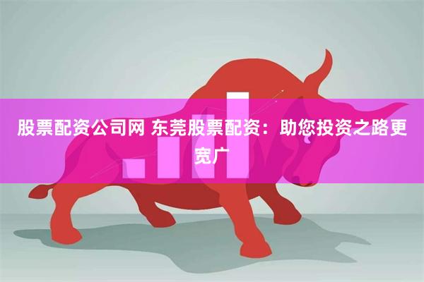 股票配资公司网 东莞股票配资：助您投资之路更宽广