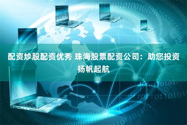 配资炒股配资优秀 珠海股票配资公司：助您投资扬帆起航