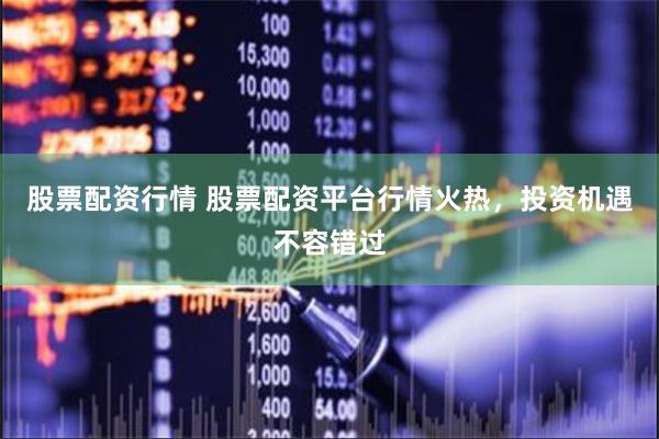 股票配资行情 股票配资平台行情火热，投资机遇不容错过