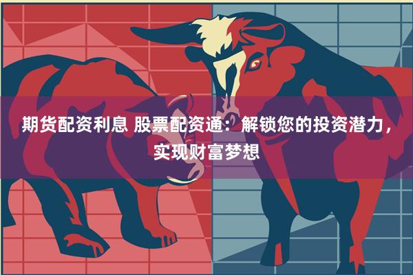 期货配资利息 股票配资通：解锁您的投资潜力，实现财富梦想