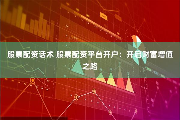 股票配资话术 股票配资平台开户：开启财富增值之路