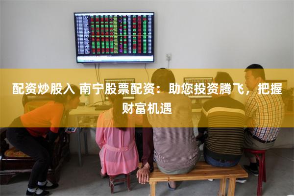 配资炒股入 南宁股票配资:助您投资腾飞,把握财富机遇