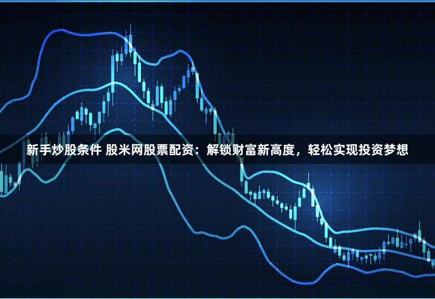 新手炒股条件 股米网股票配资：解锁财富新高度，轻松实现投资梦想
