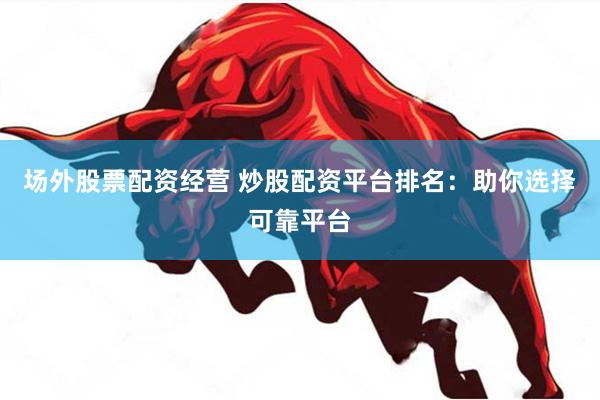场外股票配资经营 炒股配资平台排名：助你选择可靠平台