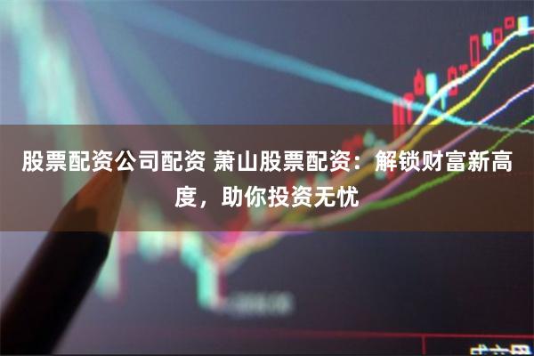 股票配资公司配资 萧山股票配资：解锁财富新高度，助你投资无忧