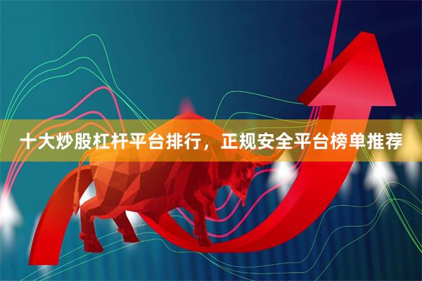 十大炒股杠杆平台排行，正规安全平台榜单推荐