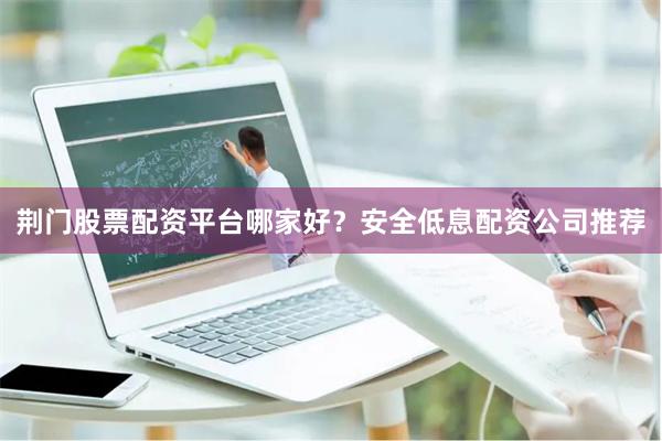 荆门股票配资平台哪家好？安全低息配资公司推荐